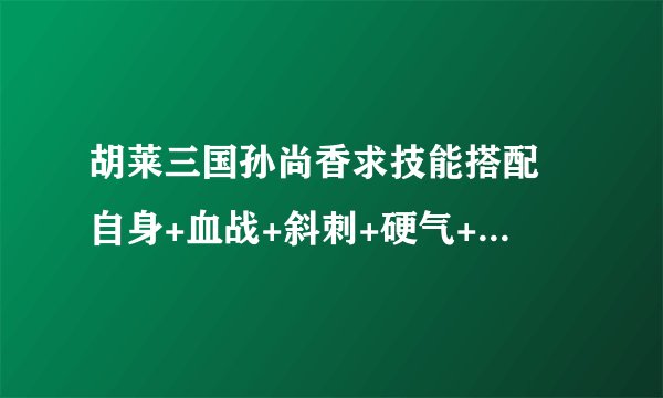 胡莱三国孙尚香求技能搭配 自身+血战+斜刺+硬气+ ？ 蜀国关羽 技能 蜀国夏侯惇技能