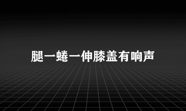 腿一蜷一伸膝盖有响声