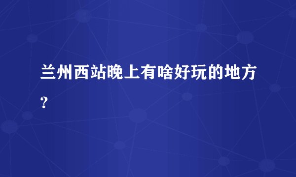 兰州西站晚上有啥好玩的地方？