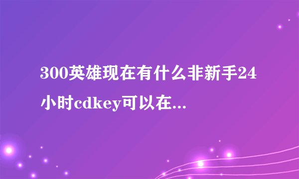 300英雄现在有什么非新手24小时cdkey可以在淘宝淘到