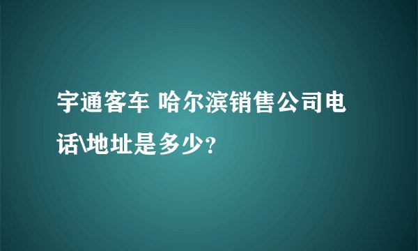 宇通客车 哈尔滨销售公司电话\地址是多少？