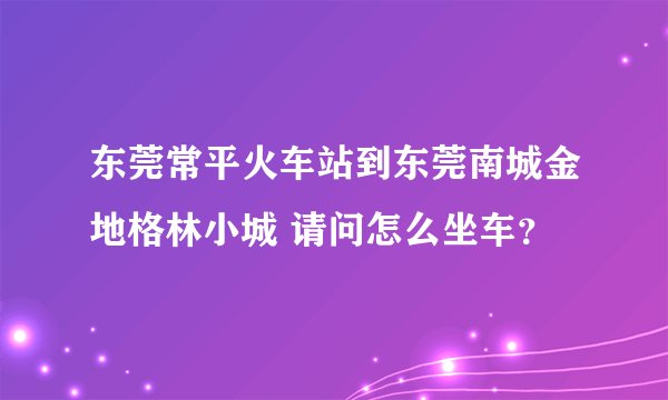 东莞常平火车站到东莞南城金地格林小城 请问怎么坐车？
