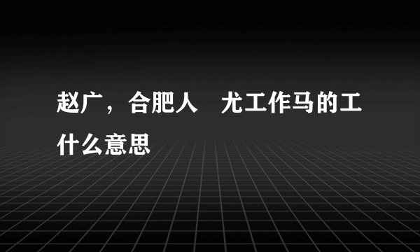 赵广，合肥人   尤工作马的工什么意思