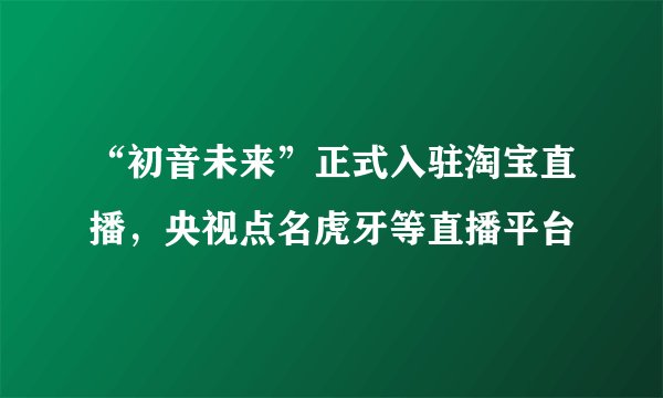 “初音未来”正式入驻淘宝直播，央视点名虎牙等直播平台