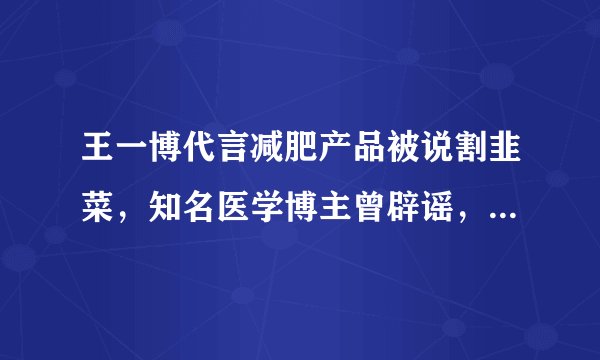 王一博代言减肥产品被说割韭菜，知名医学博主曾辟谣，纯智商税