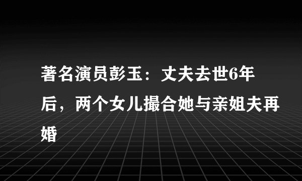 著名演员彭玉：丈夫去世6年后，两个女儿撮合她与亲姐夫再婚