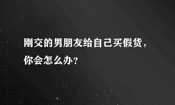 刚交的男朋友给自己买假货，你会怎么办？