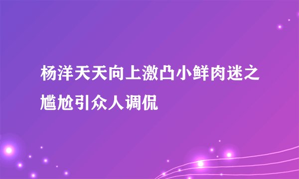 杨洋天天向上激凸小鲜肉迷之尴尬引众人调侃