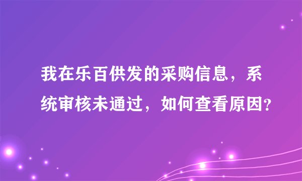 我在乐百供发的采购信息,系统审核未通过,如何查看原因?