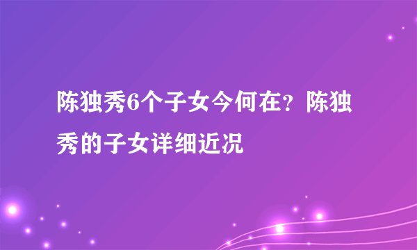 陈独秀6个子女今何在？陈独秀的子女详细近况