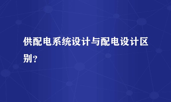 供配电系统设计与配电设计区别?