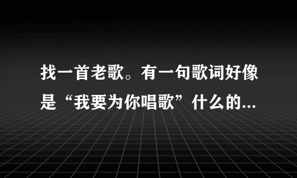 找一首老歌。有一句歌词好像是“我要为你唱歌”什么的。大概就是这个意思？
