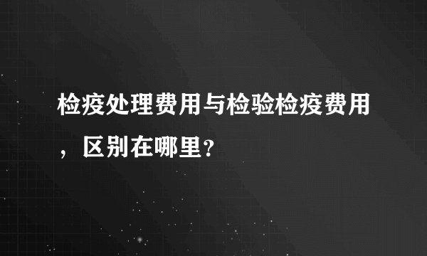 检疫处理费用与检验检疫费用，区别在哪里？