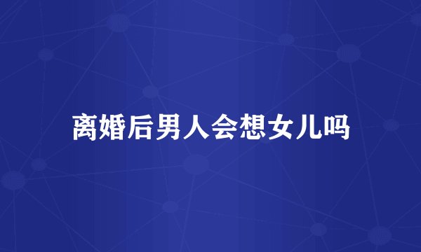 离婚后男人会想女儿吗