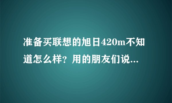 准备买联想的旭日420m不知道怎么样？用的朋友们说一下呀！谢谢了
