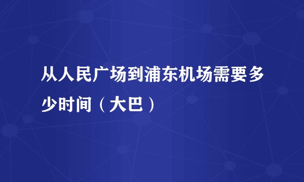 从人民广场到浦东机场需要多少时间（大巴）