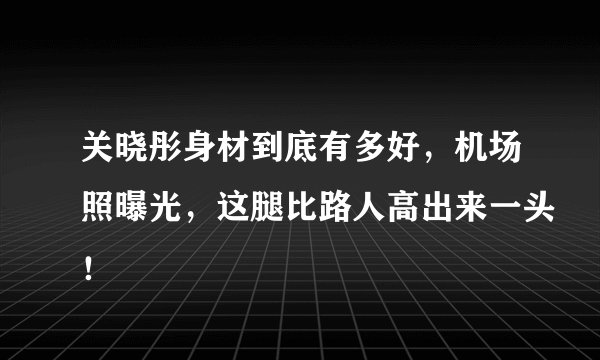 关晓彤身材到底有多好，机场照曝光，这腿比路人高出来一头！