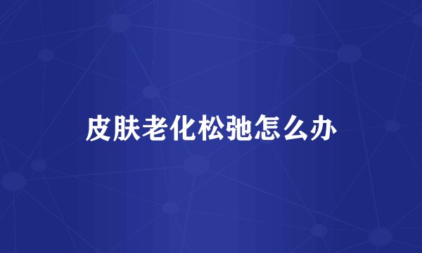 皮肤老化松弛怎么办
