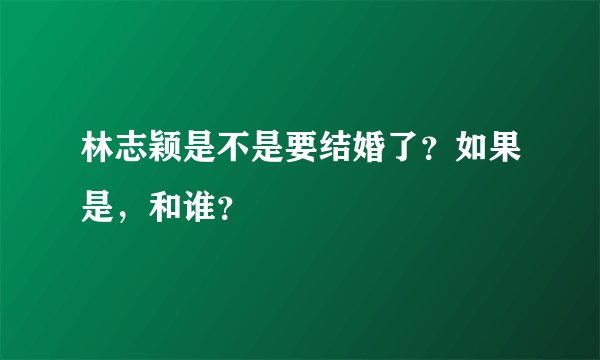 林志颖是不是要结婚了?如果是,和谁?