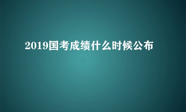 2019国考成绩什么时候公布