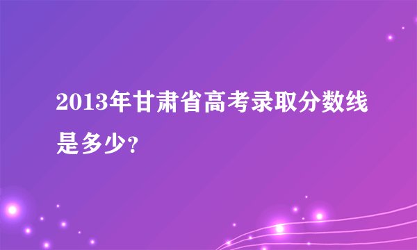 2013年甘肃省高考录取分数线是多少？