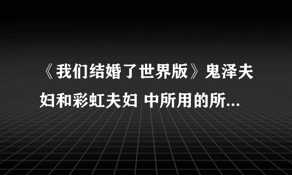 《我们结婚了世界版》鬼泽夫妇和彩虹夫妇 中所用的所有歌,(全部欧,)拜托!!!