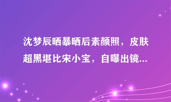 沈梦辰晒暴晒后素颜照,皮肤超黑堪比宋小宝,自曝出镜会全身擦粉
