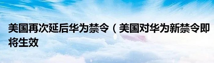 美国再次延后华为禁令(美国对华为新禁令即将生效