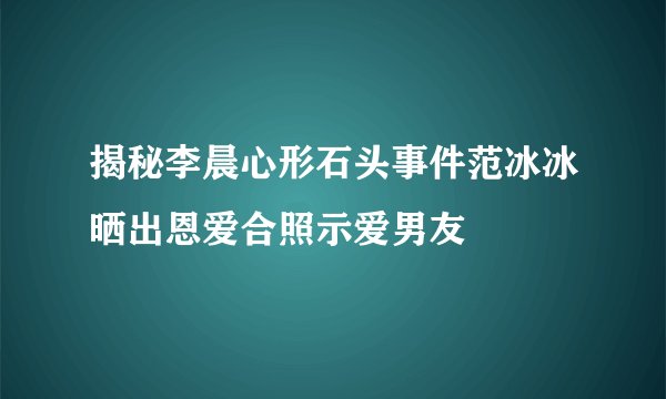揭秘李晨心形石头事件范冰冰晒出恩爱合照示爱男友