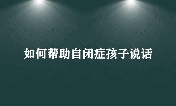 如何帮助自闭症孩子说话