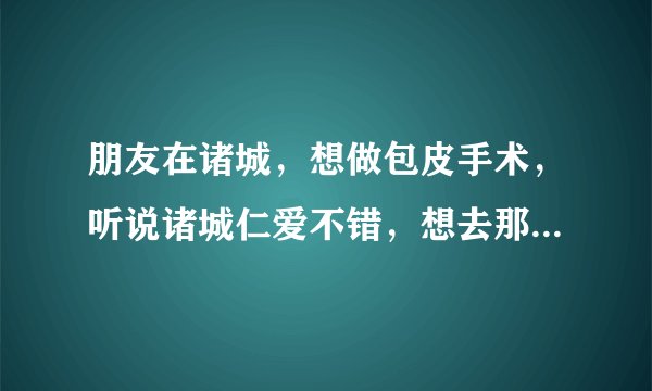 朋友在诸城，想做包皮手术，听说诸城仁爱不错，想去那...
