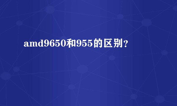 amd9650和955的区别？