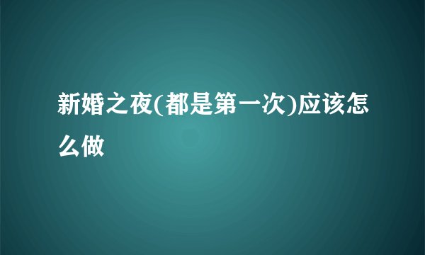 新婚之夜(都是第一次)应该怎么做
