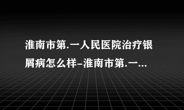 淮南市第.一人民医院治疗银屑病怎么样-淮南市第.一人民医院治疗银屑病