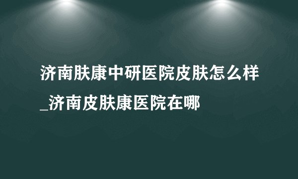 济南肤康中研医院皮肤怎么样_济南皮肤康医院在哪