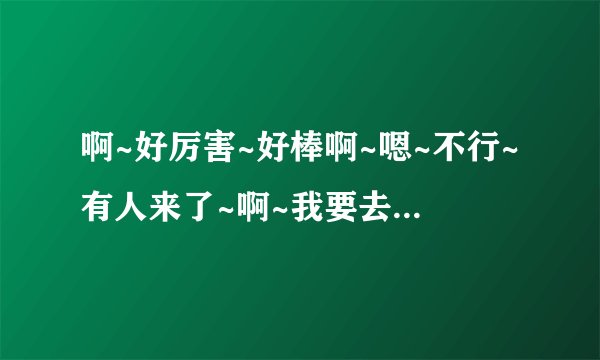 啊~好厉害~好棒啊~嗯~不行~有人来了~啊~我要去了~啊啊~