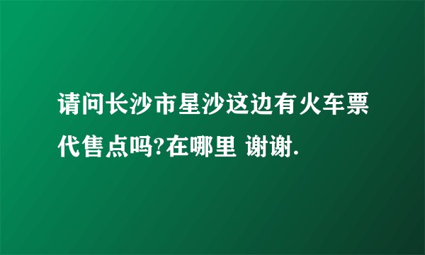 请问长沙市星沙这边有火车票代售点吗?在哪里 谢谢.