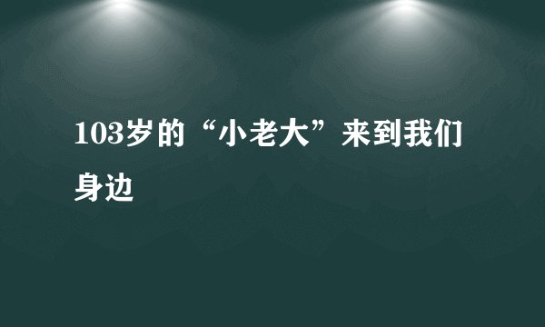 103岁的“小老大”来到我们身边