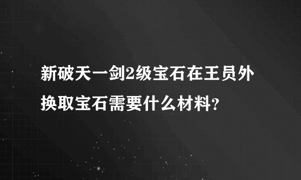 新破天一剑2级宝石在王员外换取宝石需要什么材料？