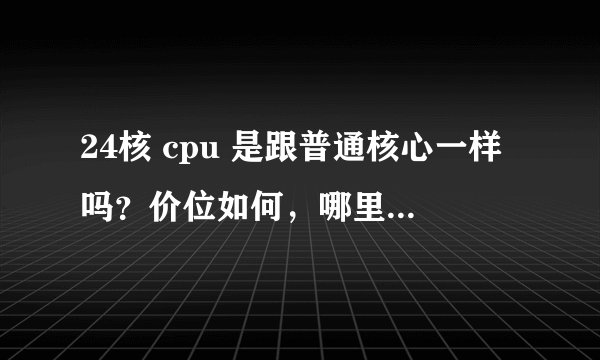 24核 cpu 是跟普通核心一样吗？价位如何，哪里可以买到