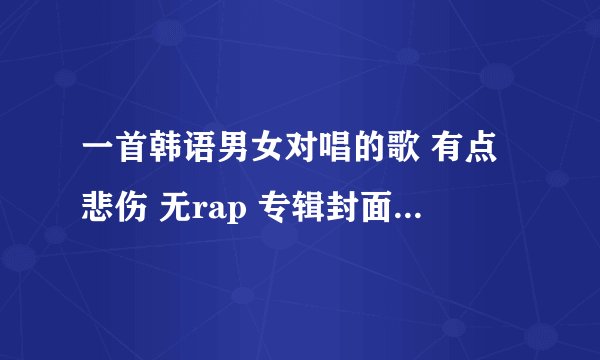 一首韩语男女对唱的歌 有点悲伤 无rap 专辑封面是粉色背景蓝色的大花