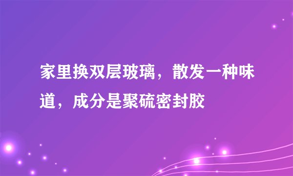 家里换双层玻璃，散发一种味道，成分是聚硫密封胶