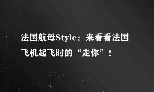 法国航母Style：来看看法国飞机起飞时的“走你”！
