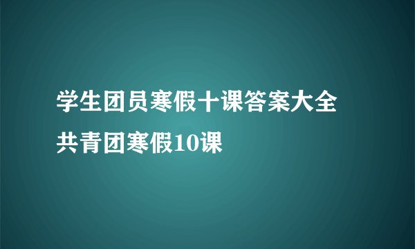 学生团员寒假十课答案大全 共青团寒假10课