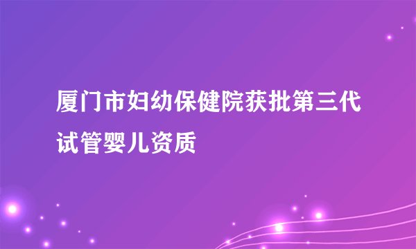 厦门市妇幼保健院获批第三代试管婴儿资质