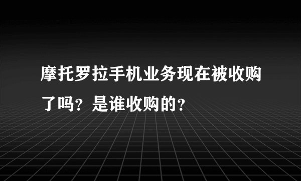 摩托罗拉手机业务现在被收购了吗？是谁收购的？