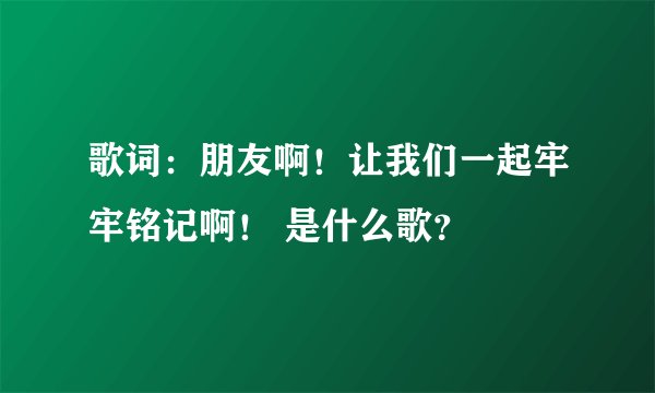 歌词：朋友啊！让我们一起牢牢铭记啊！ 是什么歌？