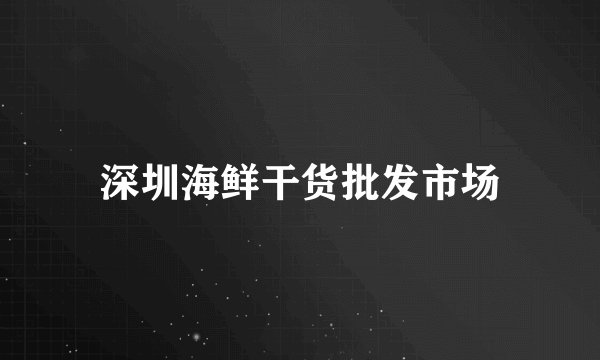 深圳海鲜干货批发市场