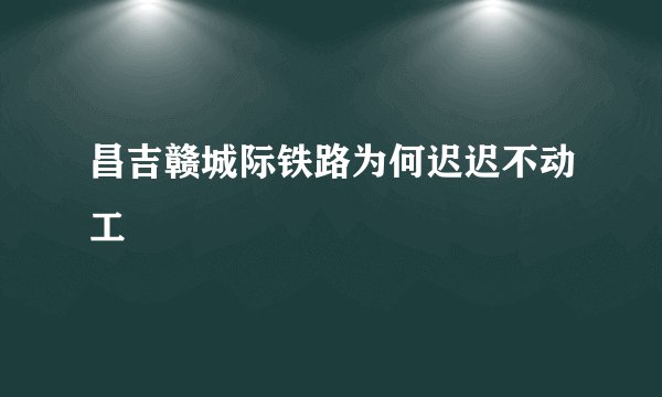 昌吉赣城际铁路为何迟迟不动工