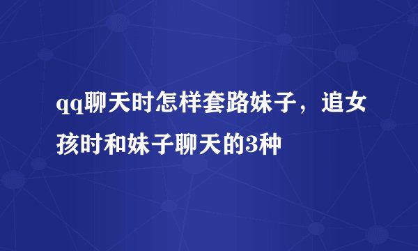 qq聊天时怎样套路妹子,追女孩时和妹子聊天的3种